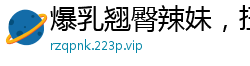 爆乳翘臀辣妹，扭腰摆臀让你欲火焚身！国产自拍
